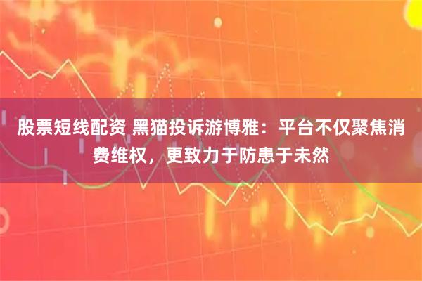 股票短线配资 黑猫投诉游博雅：平台不仅聚焦消费维权，更致力于防患于未然