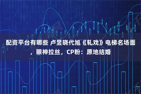 配资平台有哪些 卢昱晓代旭《轧戏》电梯名场面，眼神拉丝，CP粉：原地结婚