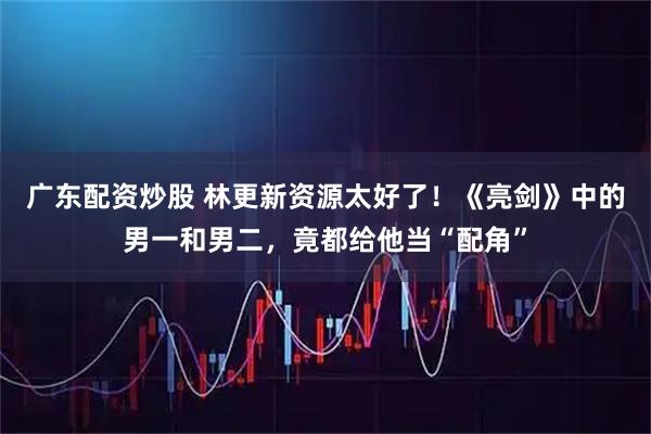 广东配资炒股 林更新资源太好了！《亮剑》中的男一和男二，竟都给他当“配角”