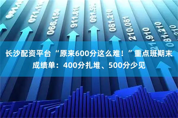 长沙配资平台 “原来600分这么难！”重点班期末成绩单：400分扎堆、500分少见