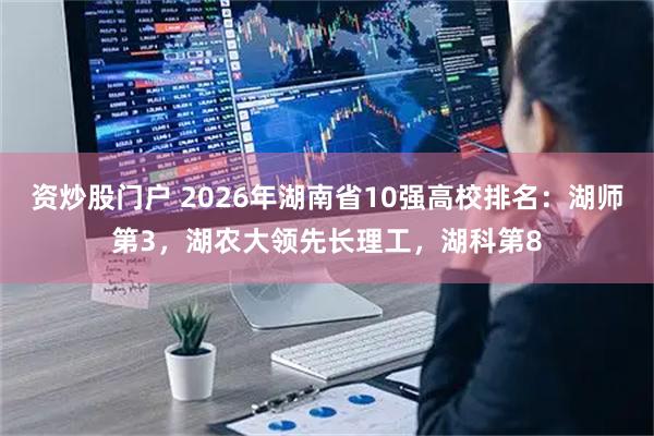资炒股门户 2026年湖南省10强高校排名:湖师第3,湖农大领先长理工,湖科第8