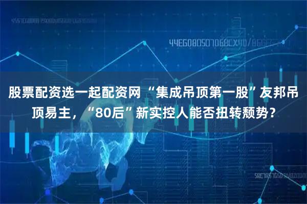 股票配资选一起配资网 “集成吊顶第一股”友邦吊顶易主，“80后”新实控人能否扭转颓势？