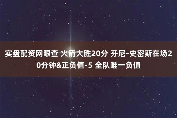 实盘配资网眼查 火箭大胜20分 芬尼-史密斯在场20分钟&正负值-5 全队唯一负值