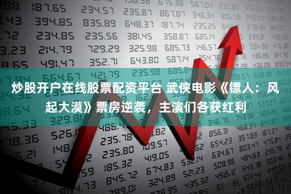 炒股开户在线股票配资平台 武侠电影《镖人：风起大漠》票房逆袭，主演们各获红利