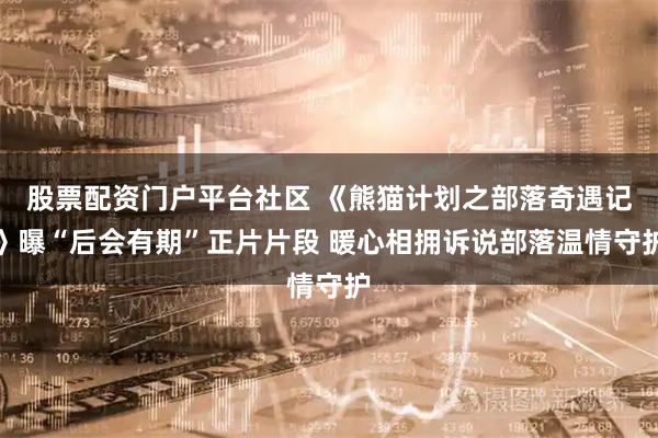 股票配资门户平台社区 《熊猫计划之部落奇遇记》曝“后会有期”正片片段 暖心相拥诉说部落温情守护