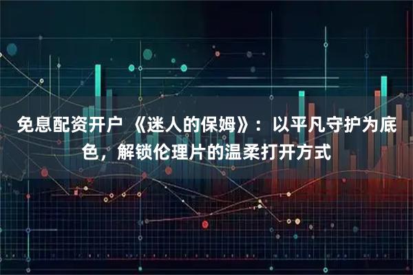 免息配资开户 《迷人的保姆》:以平凡守护为底色,解锁伦理片的温柔打开方式