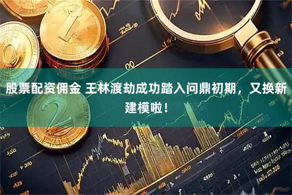 股票配资佣金 王林渡劫成功踏入问鼎初期,又换新建模啦!