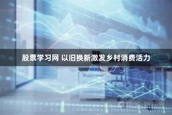 股票学习网 以旧换新激发乡村消费活力