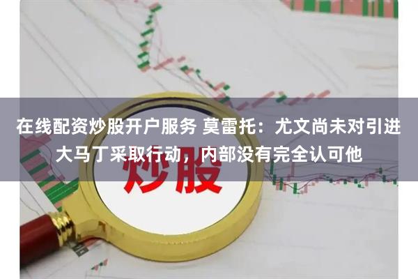 在线配资炒股开户服务 莫雷托:尤文尚未对引进大马丁采取行动,内部没有完全认可他