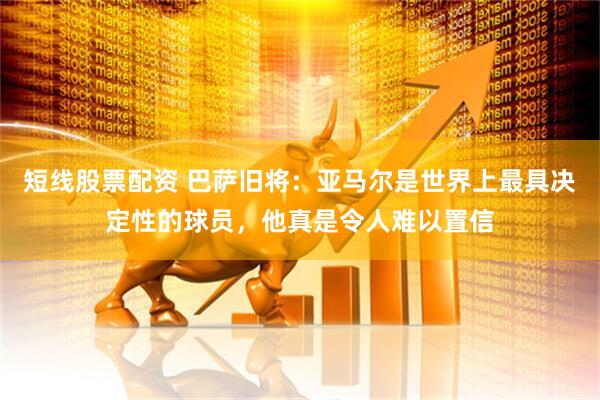 短线股票配资 巴萨旧将:亚马尔是世界上最具决定性的球员,他真是令人难以置信