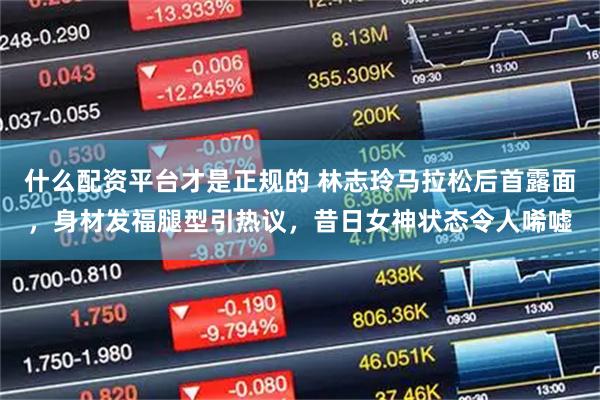 什么配资平台才是正规的 林志玲马拉松后首露面，身材发福腿型引热议，昔日女神状态令人唏嘘
